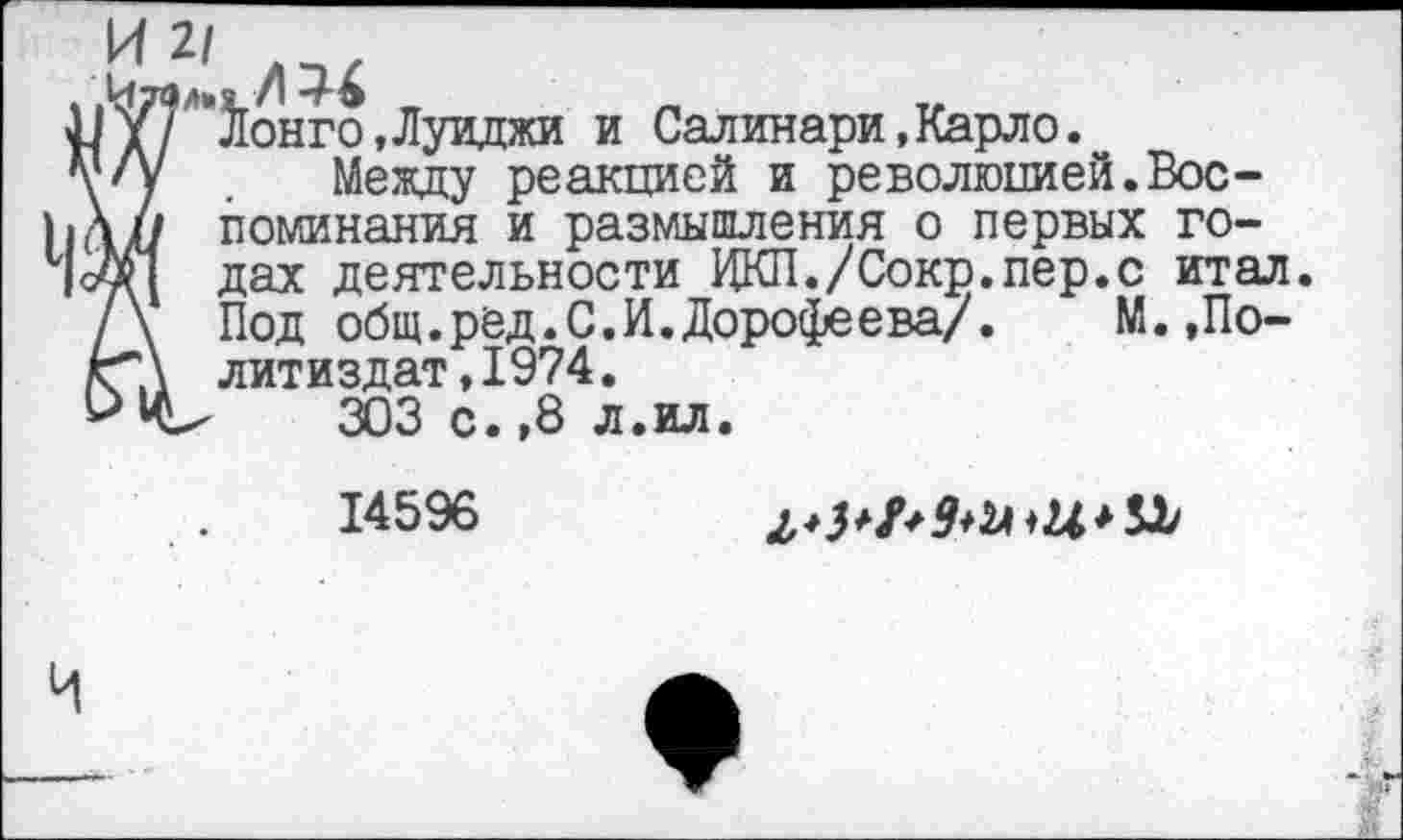 ﻿ни
-ГЭ _	_
Лонго,Луиджи и Салинари,Карло.
Между реакцией и революцией.Воспоминания и размышления о первых годах деятельности ЦКП./Сокр.пер.с итал. Под общ.ред.С.И.Дорофеева/.	М.,По-
литиздат, 1974.
303 с.,8 л.ил.
14596
